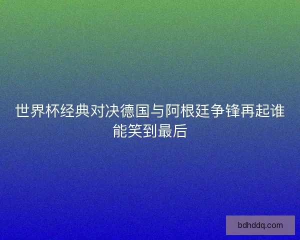 世界杯经典对决德国与阿根廷争锋再起谁能笑到最后