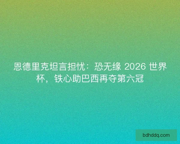 恩德里克坦言担忧：恐无缘 2026 世界杯，铁心助巴西再夺第六冠