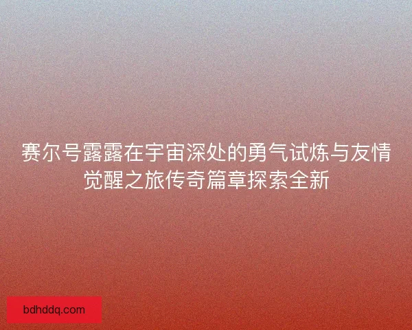 赛尔号露露在宇宙深处的勇气试炼与友情觉醒之旅传奇篇章探索全新
