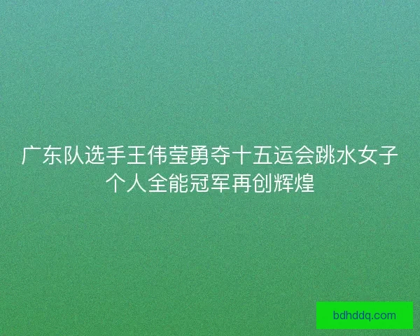 广东队选手王伟莹勇夺十五运会跳水女子个人全能冠军再创辉煌