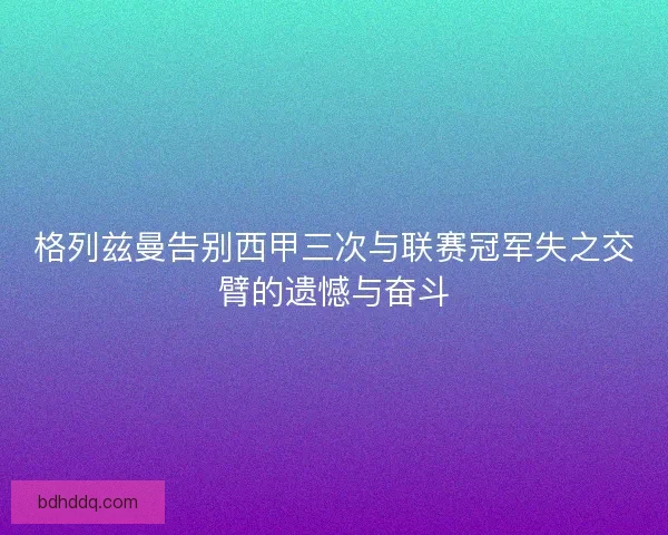 格列兹曼告别西甲三次与联赛冠军失之交臂的遗憾与奋斗