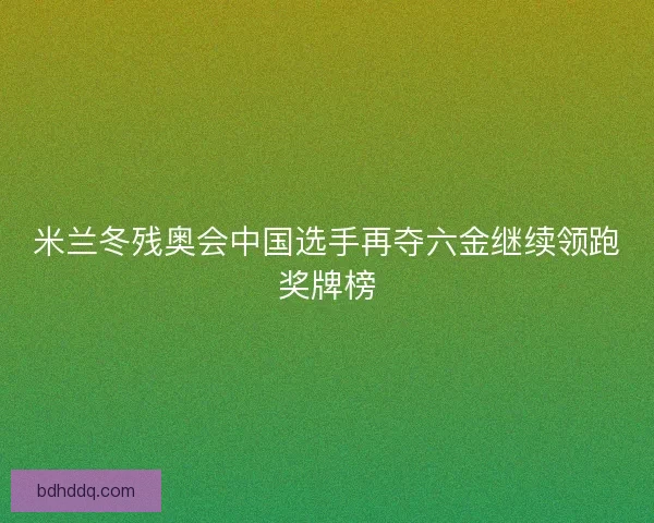 米兰冬残奥会中国选手再夺六金继续领跑奖牌榜