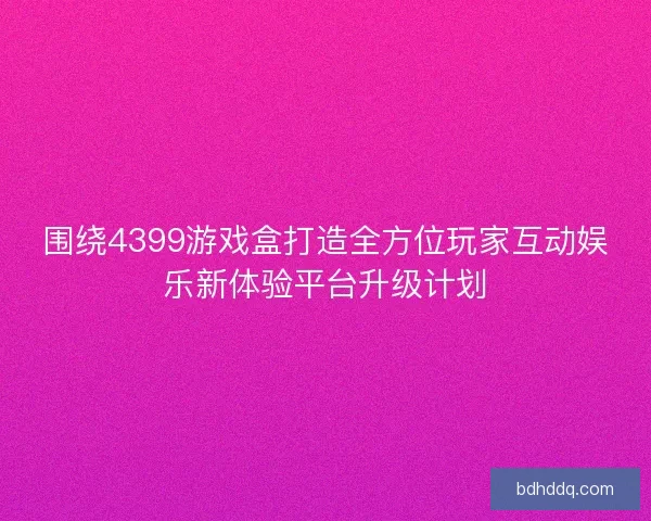围绕4399游戏盒打造全方位玩家互动娱乐新体验平台升级计划