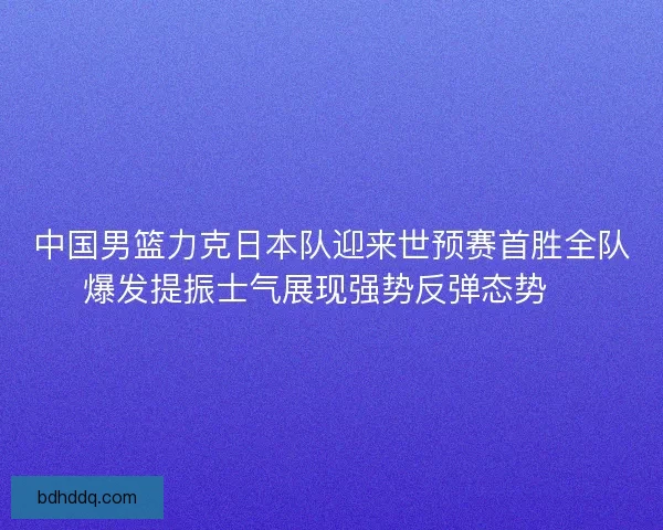 中国男篮力克日本队迎来世预赛首胜全队爆发提振士气展现强势反弹态势🏀