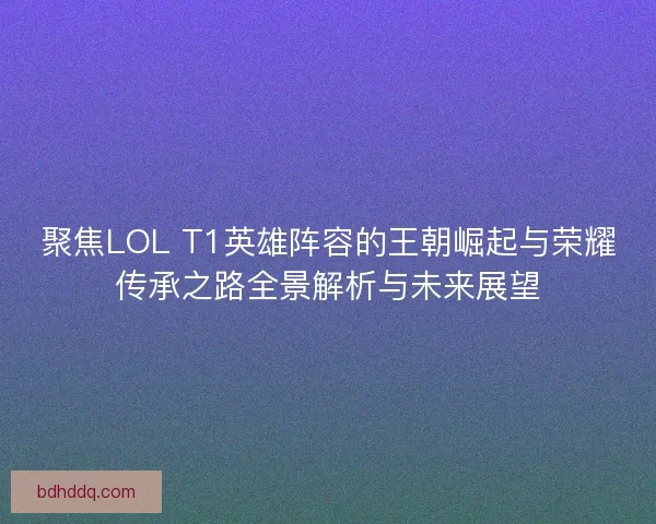 聚焦LOL T1英雄阵容的王朝崛起与荣耀传承之路全景解析与未来展望