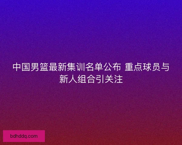 中国男篮最新集训名单公布 重点球员与新人组合引关注