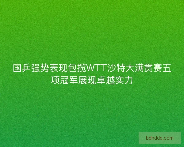 国乒强势表现包揽WTT沙特大满贯赛五项冠军展现卓越实力